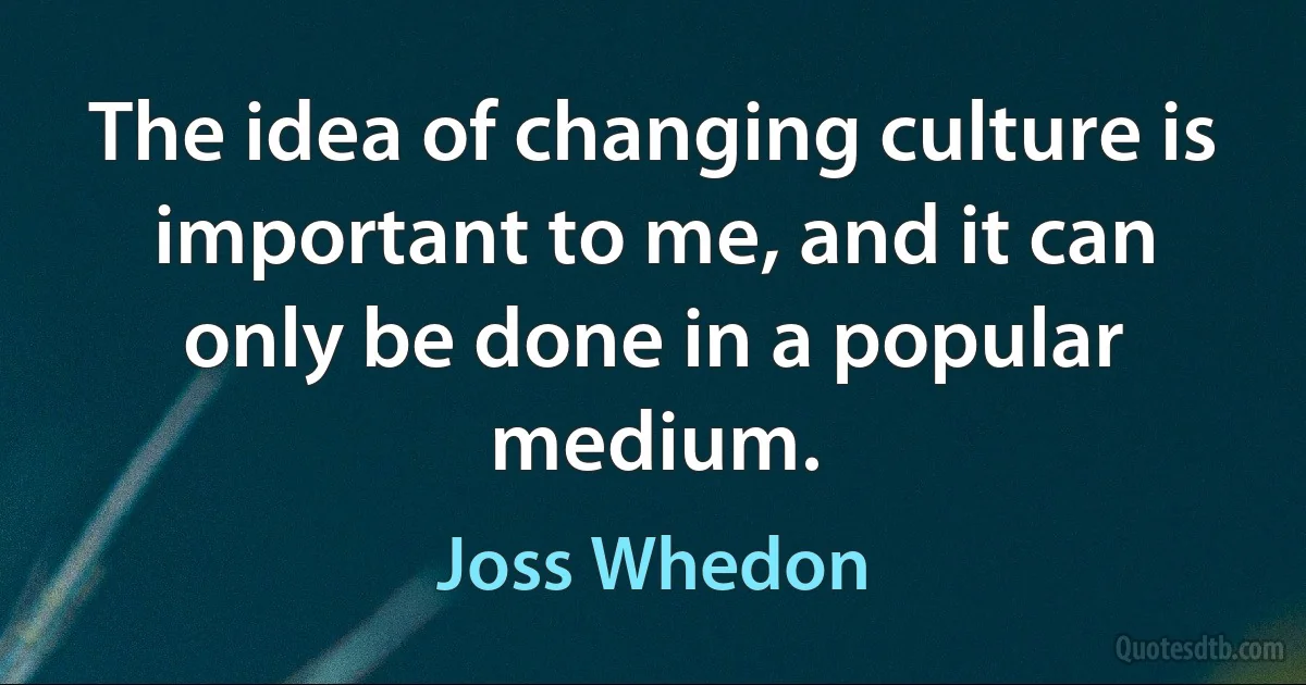 The idea of changing culture is important to me, and it can only be done in a popular medium. (Joss Whedon)