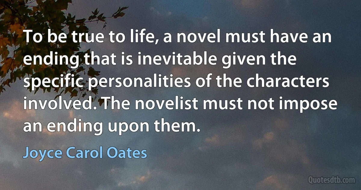 To be true to life, a novel must have an ending that is inevitable given the specific personalities of the characters involved. The novelist must not impose an ending upon them. (Joyce Carol Oates)