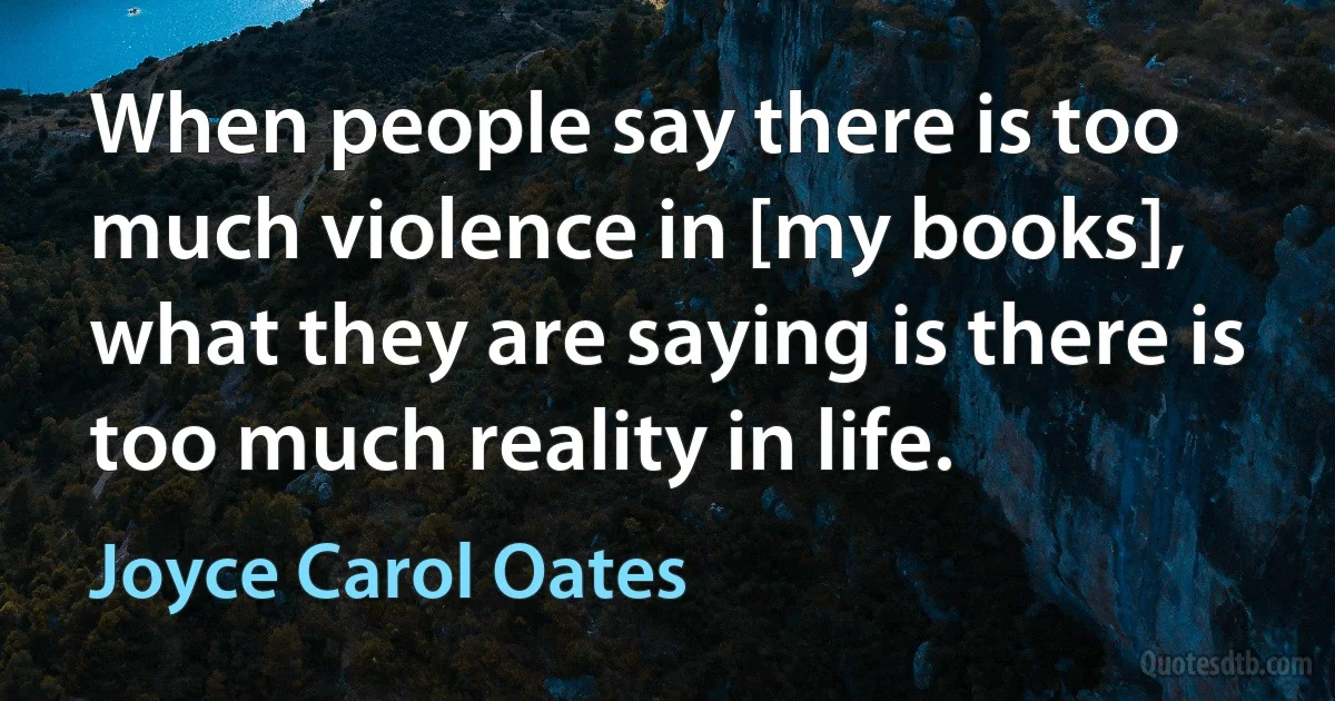 When people say there is too much violence in [my books], what they are saying is there is too much reality in life. (Joyce Carol Oates)