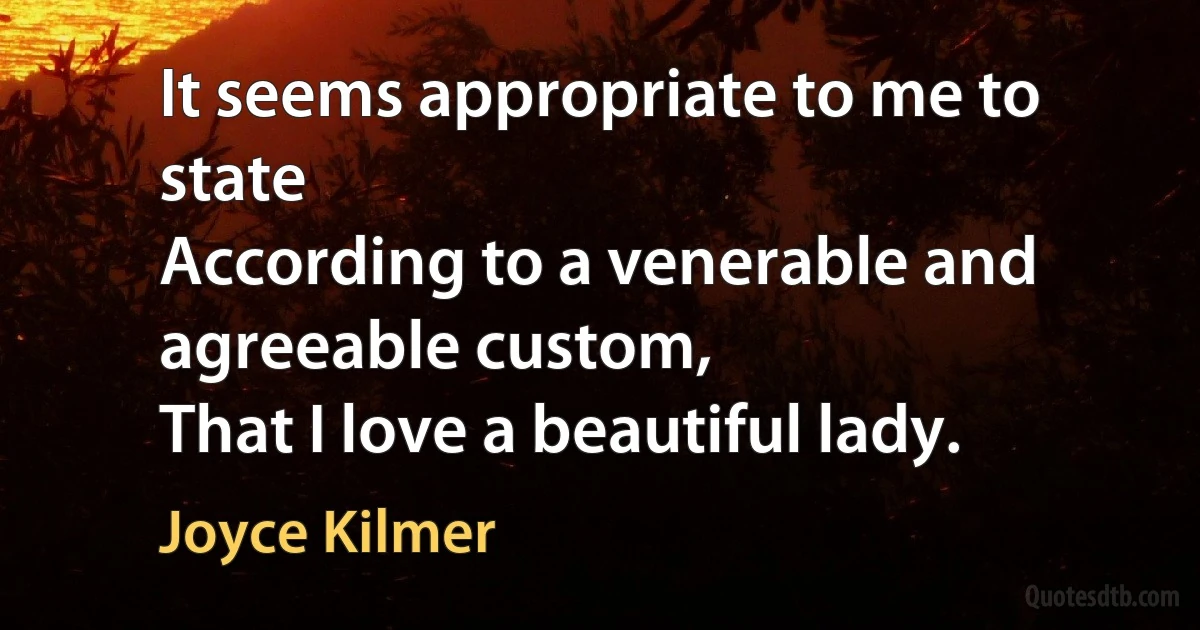 It seems appropriate to me to state
According to a venerable and agreeable custom,
That I love a beautiful lady. (Joyce Kilmer)