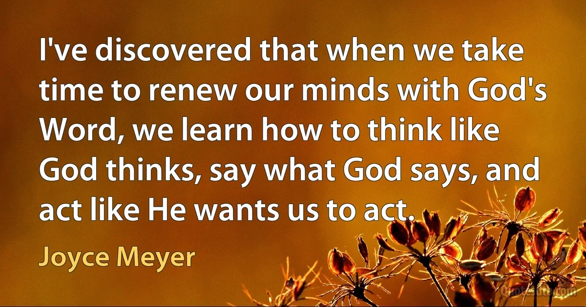 I've discovered that when we take time to renew our minds with God's Word, we learn how to think like God thinks, say what God says, and act like He wants us to act. (Joyce Meyer)