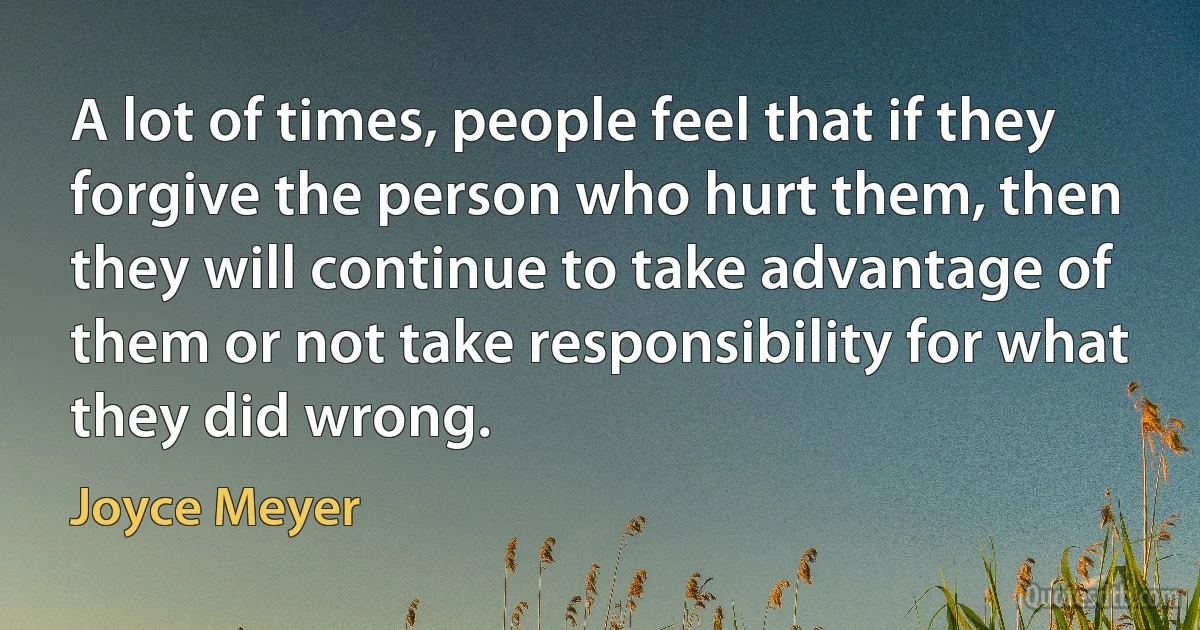 A lot of times, people feel that if they forgive the person who hurt them, then they will continue to take advantage of them or not take responsibility for what they did wrong. (Joyce Meyer)