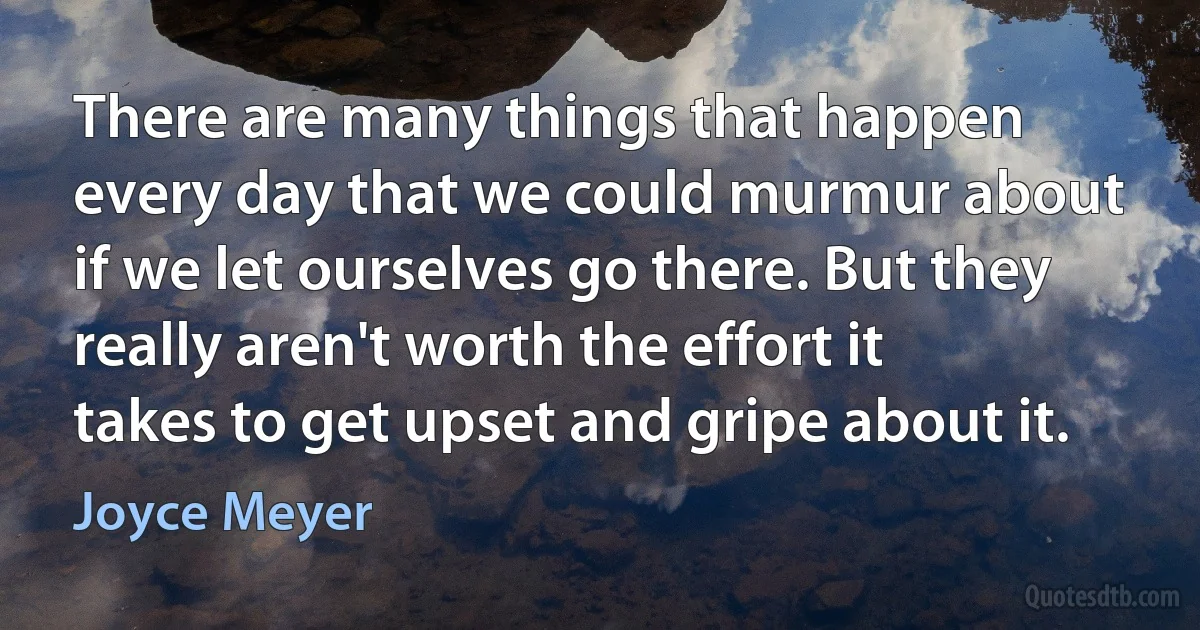 There are many things that happen every day that we could murmur about if we let ourselves go there. But they really aren't worth the effort it takes to get upset and gripe about it. (Joyce Meyer)