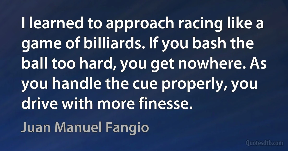 I learned to approach racing like a game of billiards. If you bash the ball too hard, you get nowhere. As you handle the cue properly, you drive with more finesse. (Juan Manuel Fangio)