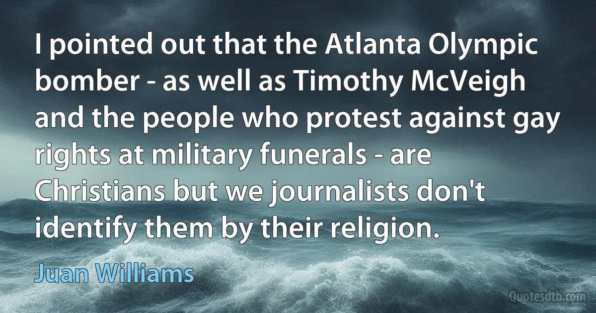 I pointed out that the Atlanta Olympic bomber - as well as Timothy McVeigh and the people who protest against gay rights at military funerals - are Christians but we journalists don't identify them by their religion. (Juan Williams)