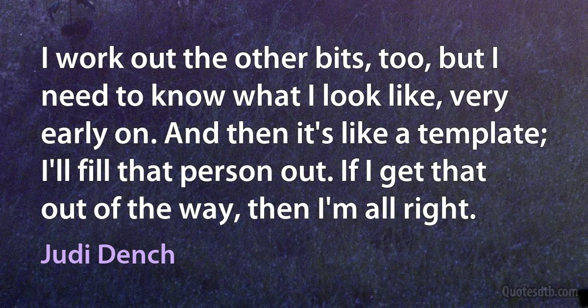 I work out the other bits, too, but I need to know what I look like, very early on. And then it's like a template; I'll fill that person out. If I get that out of the way, then I'm all right. (Judi Dench)