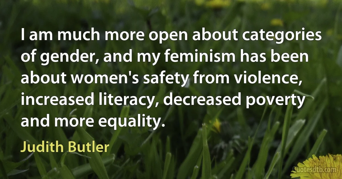 I am much more open about categories of gender, and my feminism has been about women's safety from violence, increased literacy, decreased poverty and more equality. (Judith Butler)