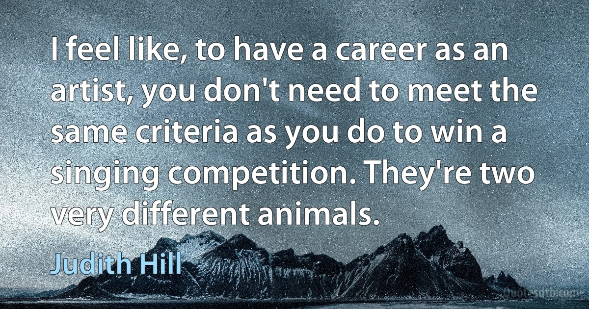 I feel like, to have a career as an artist, you don't need to meet the same criteria as you do to win a singing competition. They're two very different animals. (Judith Hill)