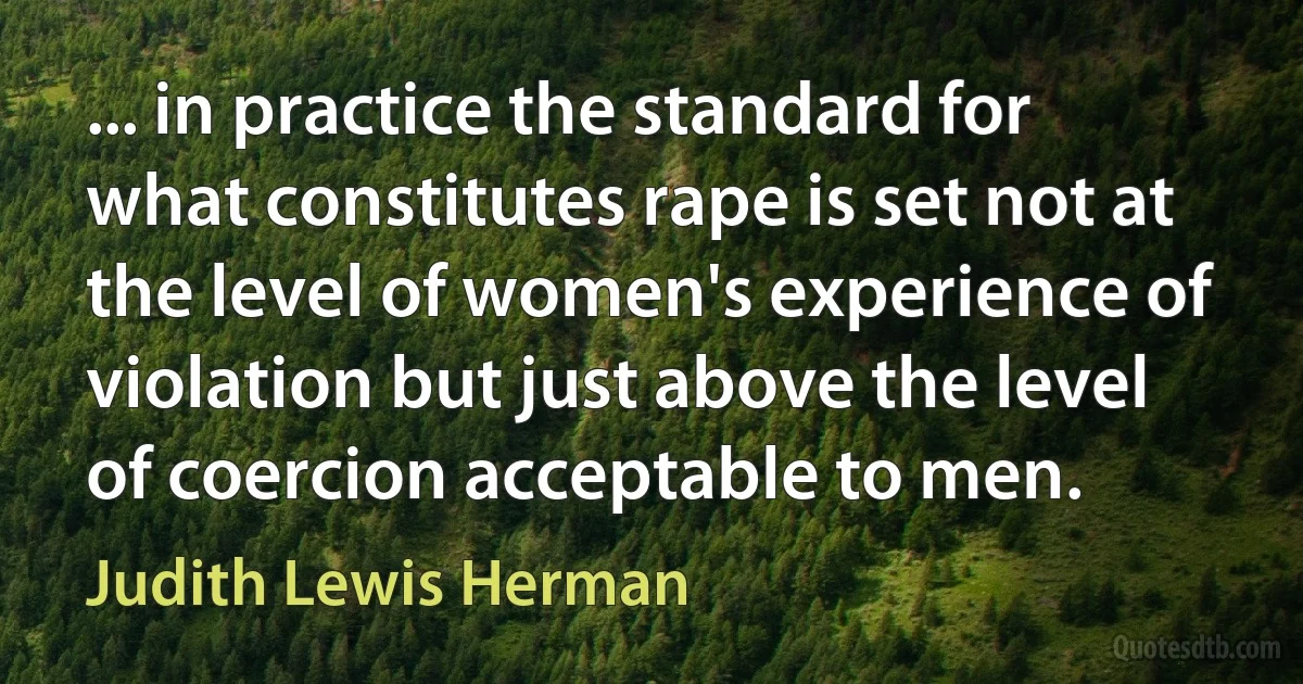 ... in practice the standard for what constitutes rape is set not at the level of women's experience of violation but just above the level of coercion acceptable to men. (Judith Lewis Herman)