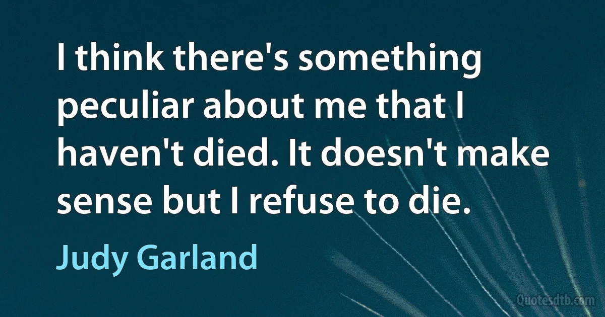 I think there's something peculiar about me that I haven't died. It doesn't make sense but I refuse to die. (Judy Garland)