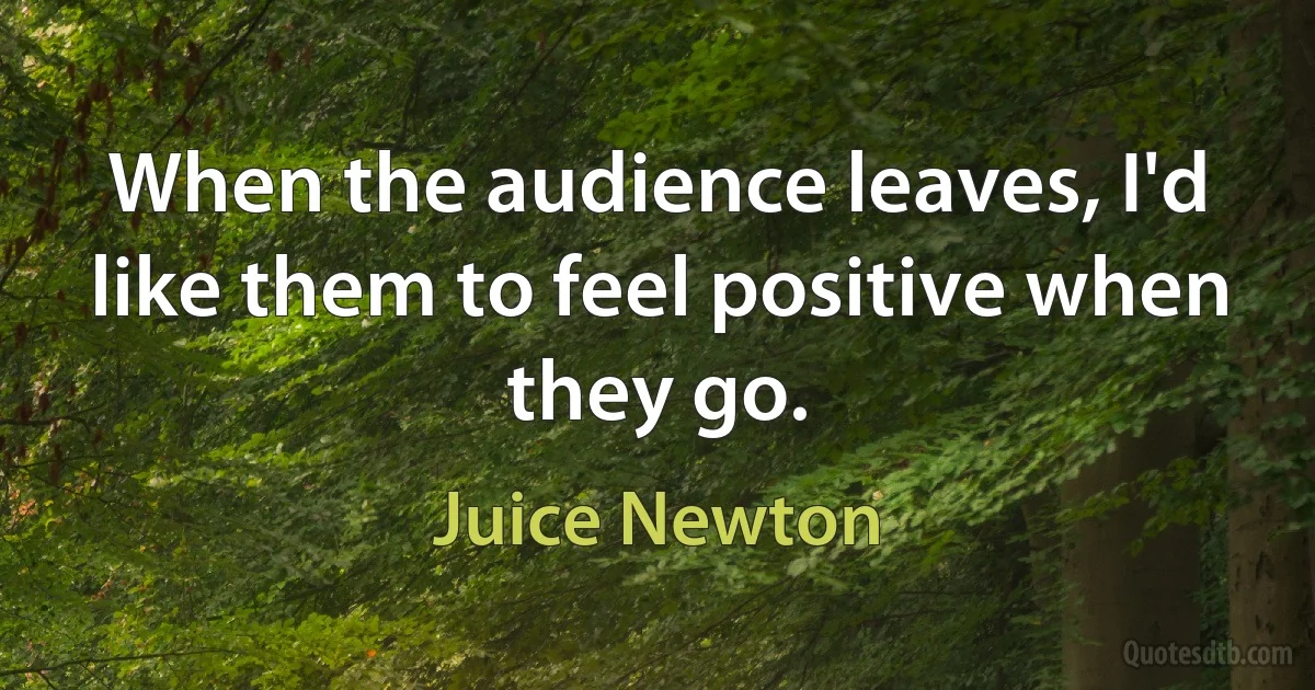 When the audience leaves, I'd like them to feel positive when they go. (Juice Newton)