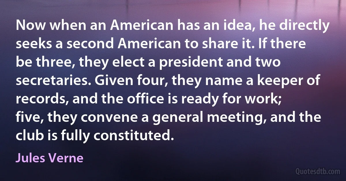 Now when an American has an idea, he directly seeks a second American to share it. If there be three, they elect a president and two secretaries. Given four, they name a keeper of records, and the office is ready for work; five, they convene a general meeting, and the club is fully constituted. (Jules Verne)