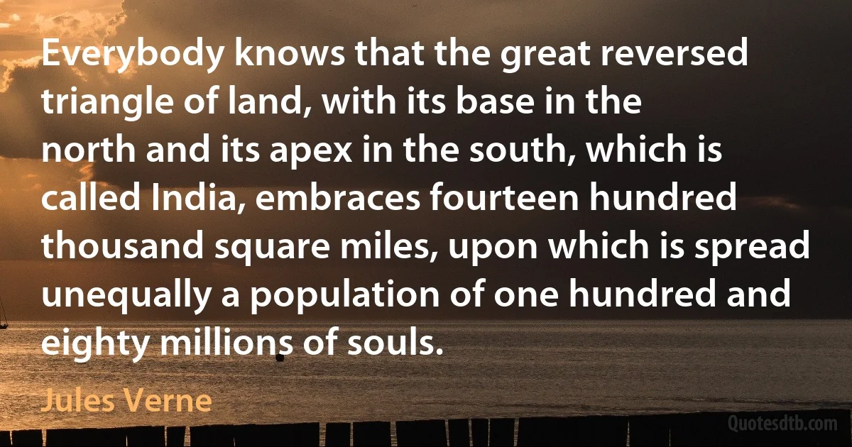 Everybody knows that the great reversed triangle of land, with its base in the north and its apex in the south, which is called India, embraces fourteen hundred thousand square miles, upon which is spread unequally a population of one hundred and eighty millions of souls. (Jules Verne)