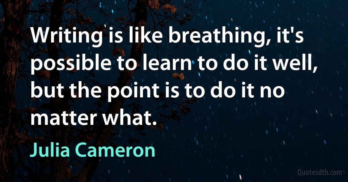 Writing is like breathing, it's possible to learn to do it well, but the point is to do it no matter what. (Julia Cameron)