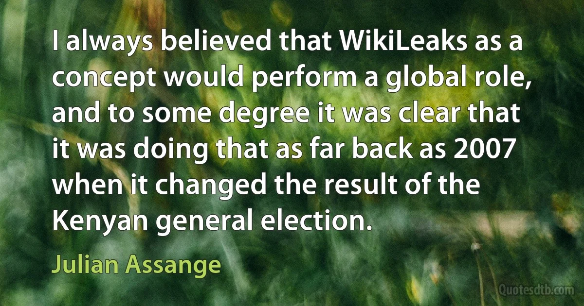 I always believed that WikiLeaks as a concept would perform a global role, and to some degree it was clear that it was doing that as far back as 2007 when it changed the result of the Kenyan general election. (Julian Assange)