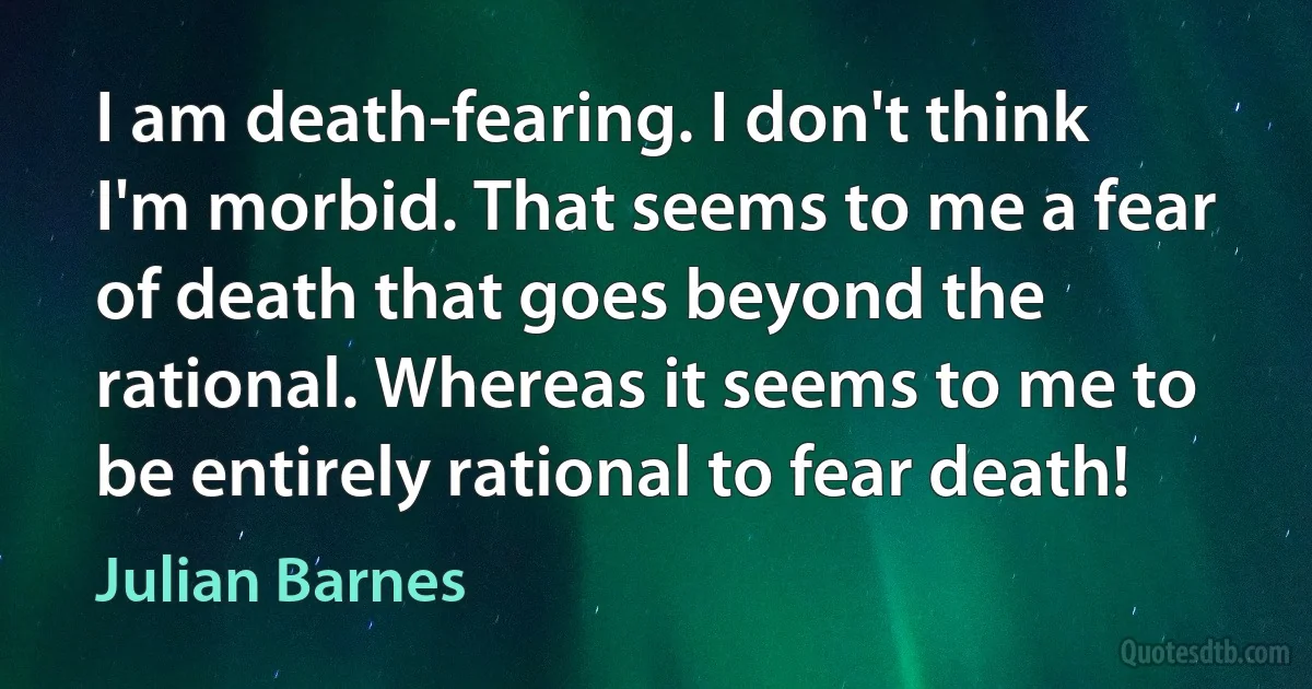 I am death-fearing. I don't think I'm morbid. That seems to me a fear of death that goes beyond the rational. Whereas it seems to me to be entirely rational to fear death! (Julian Barnes)