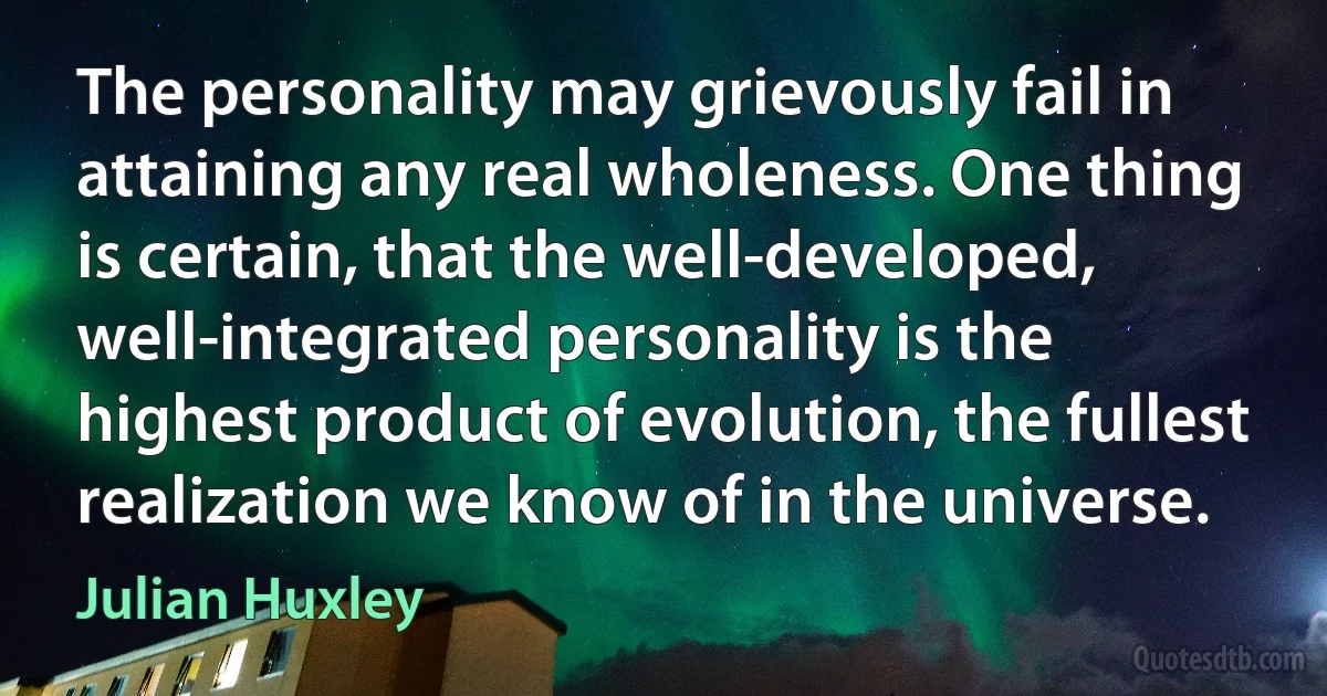 The personality may grievously fail in attaining any real wholeness. One thing is certain, that the well-developed, well-integrated personality is the highest product of evolution, the fullest realization we know of in the universe. (Julian Huxley)