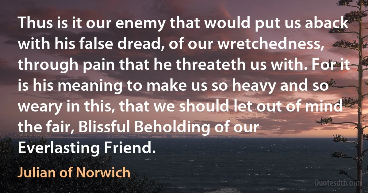 Thus is it our enemy that would put us aback with his false dread, of our wretchedness, through pain that he threateth us with. For it is his meaning to make us so heavy and so weary in this, that we should let out of mind the fair, Blissful Beholding of our Everlasting Friend. (Julian of Norwich)