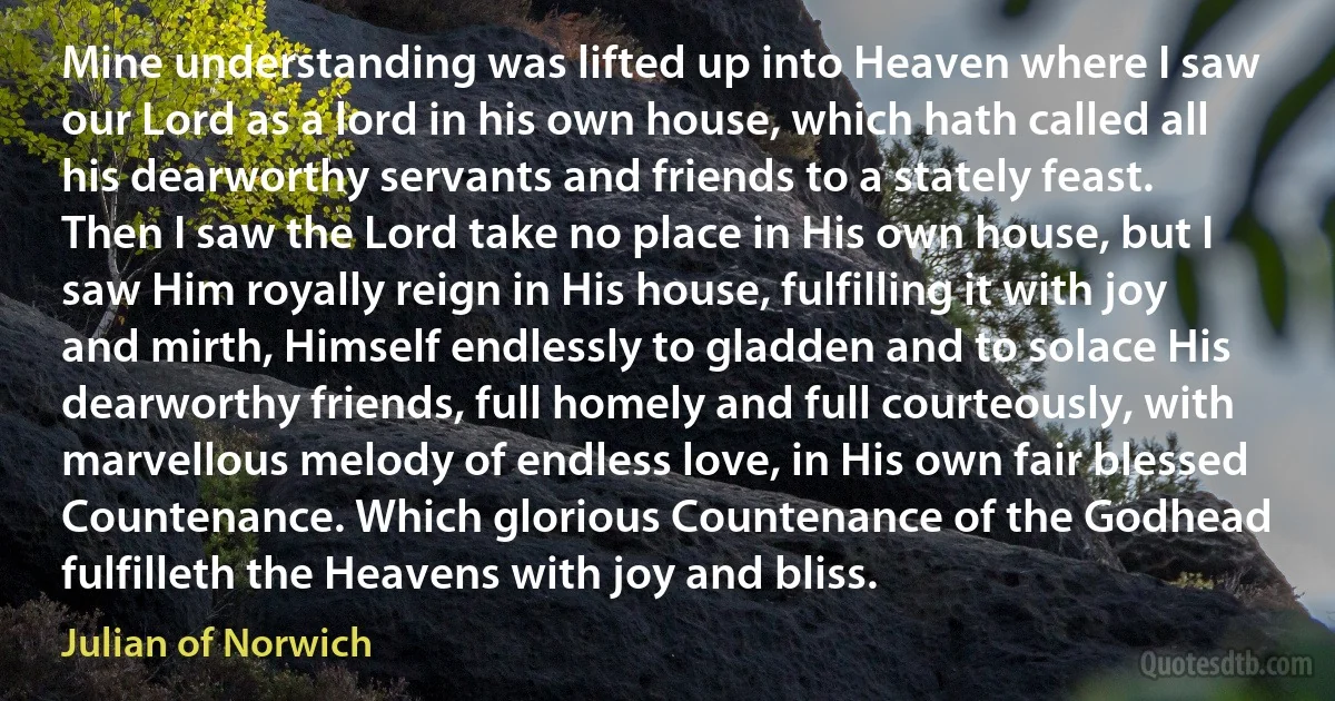 Mine understanding was lifted up into Heaven where I saw our Lord as a lord in his own house, which hath called all his dearworthy servants and friends to a stately feast. Then I saw the Lord take no place in His own house, but I saw Him royally reign in His house, fulfilling it with joy and mirth, Himself endlessly to gladden and to solace His dearworthy friends, full homely and full courteously, with marvellous melody of endless love, in His own fair blessed Countenance. Which glorious Countenance of the Godhead fulfilleth the Heavens with joy and bliss. (Julian of Norwich)