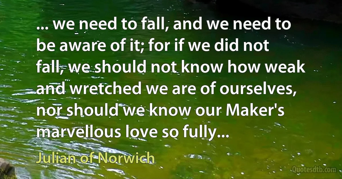 ... we need to fall, and we need to be aware of it; for if we did not fall, we should not know how weak and wretched we are of ourselves, nor should we know our Maker's marvellous love so fully... (Julian of Norwich)