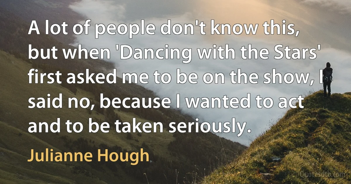 A lot of people don't know this, but when 'Dancing with the Stars' first asked me to be on the show, I said no, because I wanted to act and to be taken seriously. (Julianne Hough)