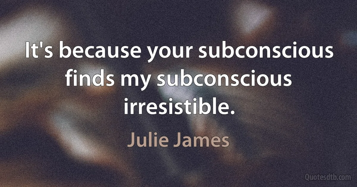 It's because your subconscious finds my subconscious irresistible. (Julie James)