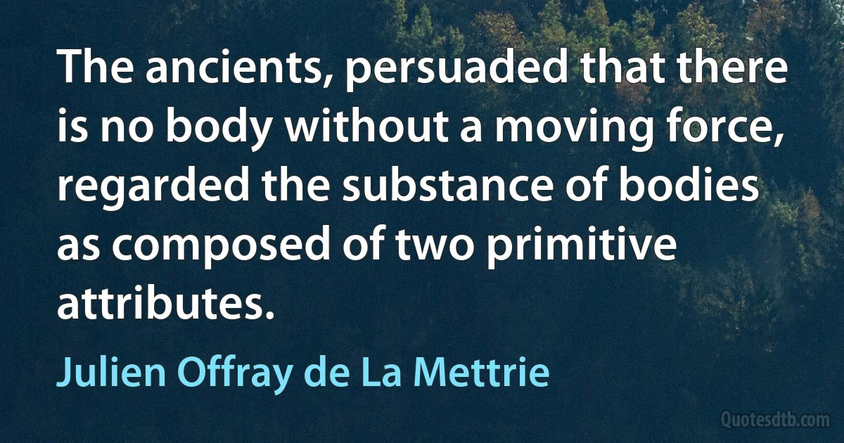 The ancients, persuaded that there is no body without a moving force, regarded the substance of bodies as composed of two primitive attributes. (Julien Offray de La Mettrie)