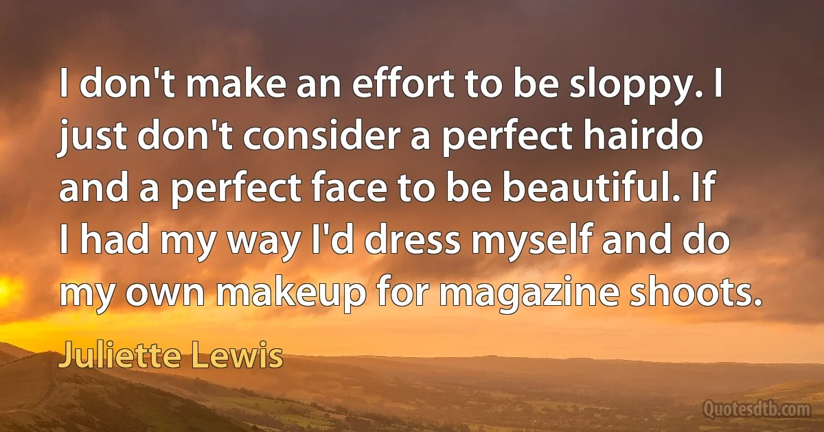 I don't make an effort to be sloppy. I just don't consider a perfect hairdo and a perfect face to be beautiful. If I had my way I'd dress myself and do my own makeup for magazine shoots. (Juliette Lewis)