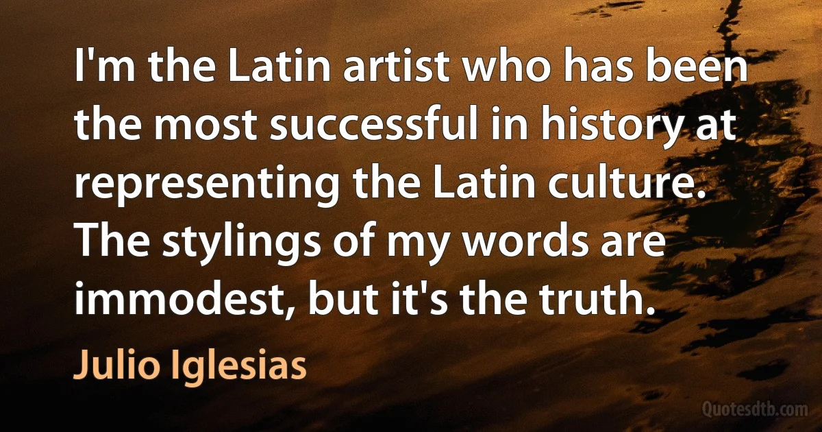 I'm the Latin artist who has been the most successful in history at representing the Latin culture. The stylings of my words are immodest, but it's the truth. (Julio Iglesias)