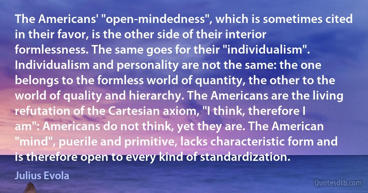 The Americans' "open-mindedness", which is sometimes cited in their favor, is the other side of their interior formlessness. The same goes for their "individualism". Individualism and personality are not the same: the one belongs to the formless world of quantity, the other to the world of quality and hierarchy. The Americans are the living refutation of the Cartesian axiom, "I think, therefore I am": Americans do not think, yet they are. The American "mind", puerile and primitive, lacks characteristic form and is therefore open to every kind of standardization. (Julius Evola)