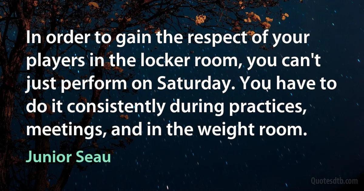 In order to gain the respect of your players in the locker room, you can't just perform on Saturday. You have to do it consistently during practices, meetings, and in the weight room. (Junior Seau)