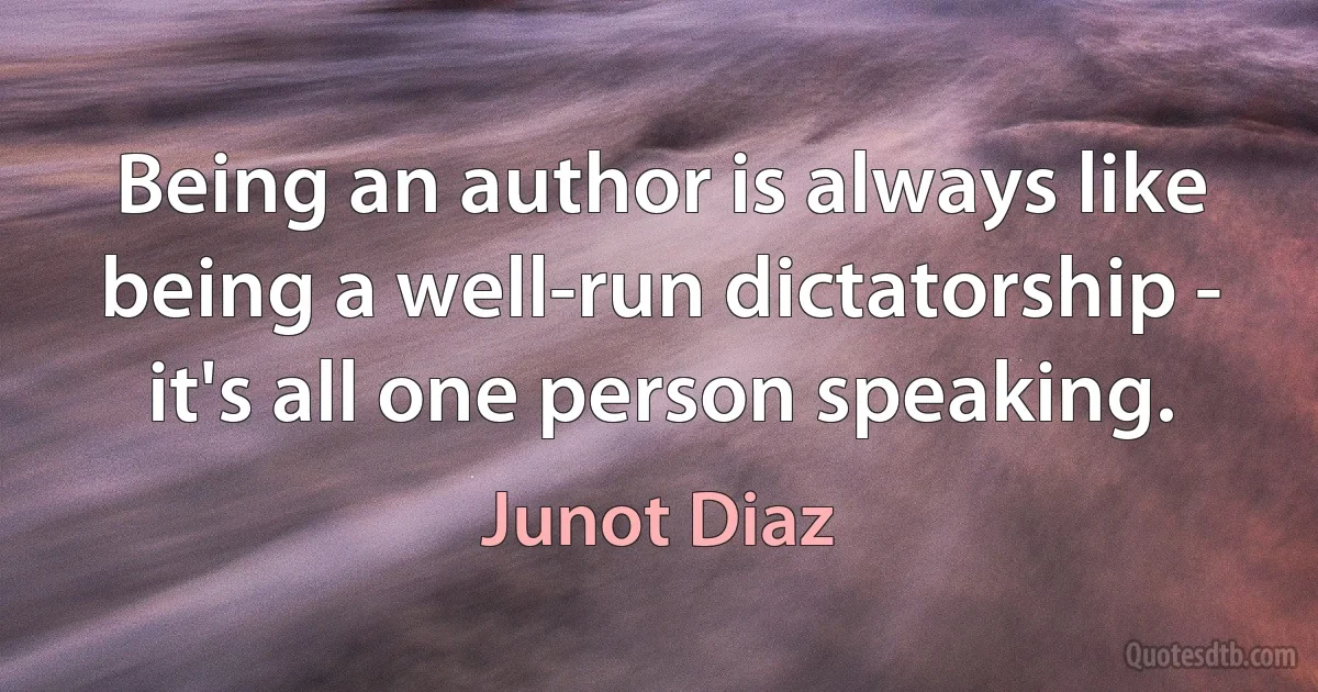 Being an author is always like being a well-run dictatorship - it's all one person speaking. (Junot Diaz)