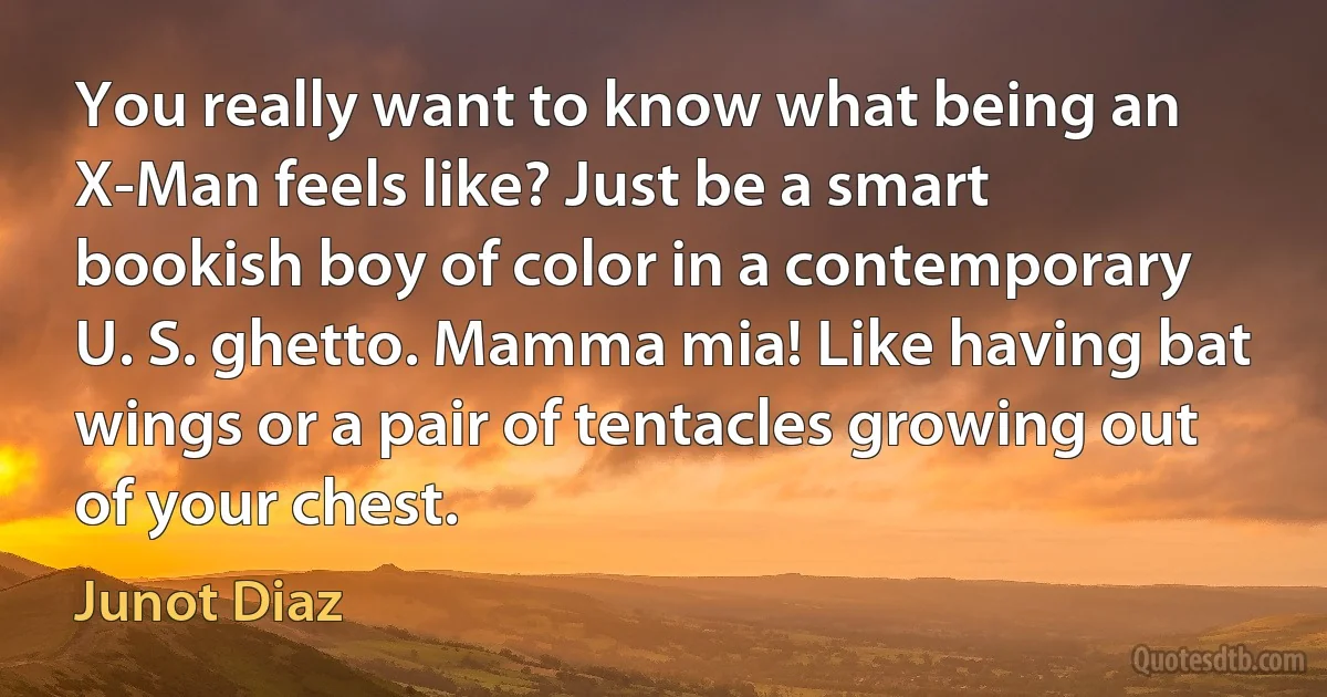 You really want to know what being an X-Man feels like? Just be a smart bookish boy of color in a contemporary U. S. ghetto. Mamma mia! Like having bat wings or a pair of tentacles growing out of your chest. (Junot Diaz)