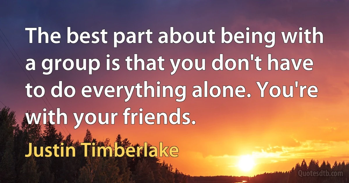 The best part about being with a group is that you don't have to do everything alone. You're with your friends. (Justin Timberlake)