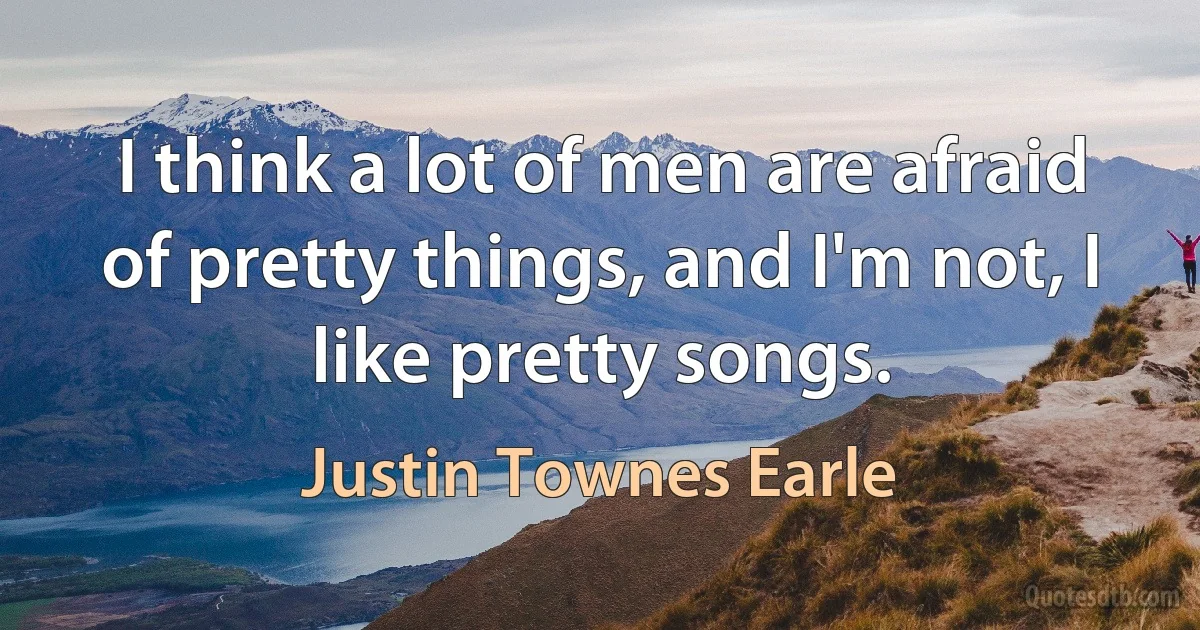 I think a lot of men are afraid of pretty things, and I'm not, I like pretty songs. (Justin Townes Earle)