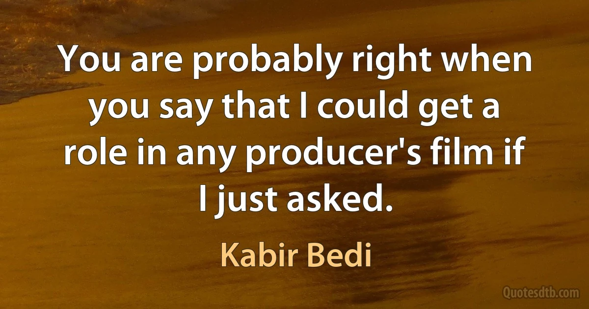 You are probably right when you say that I could get a role in any producer's film if I just asked. (Kabir Bedi)