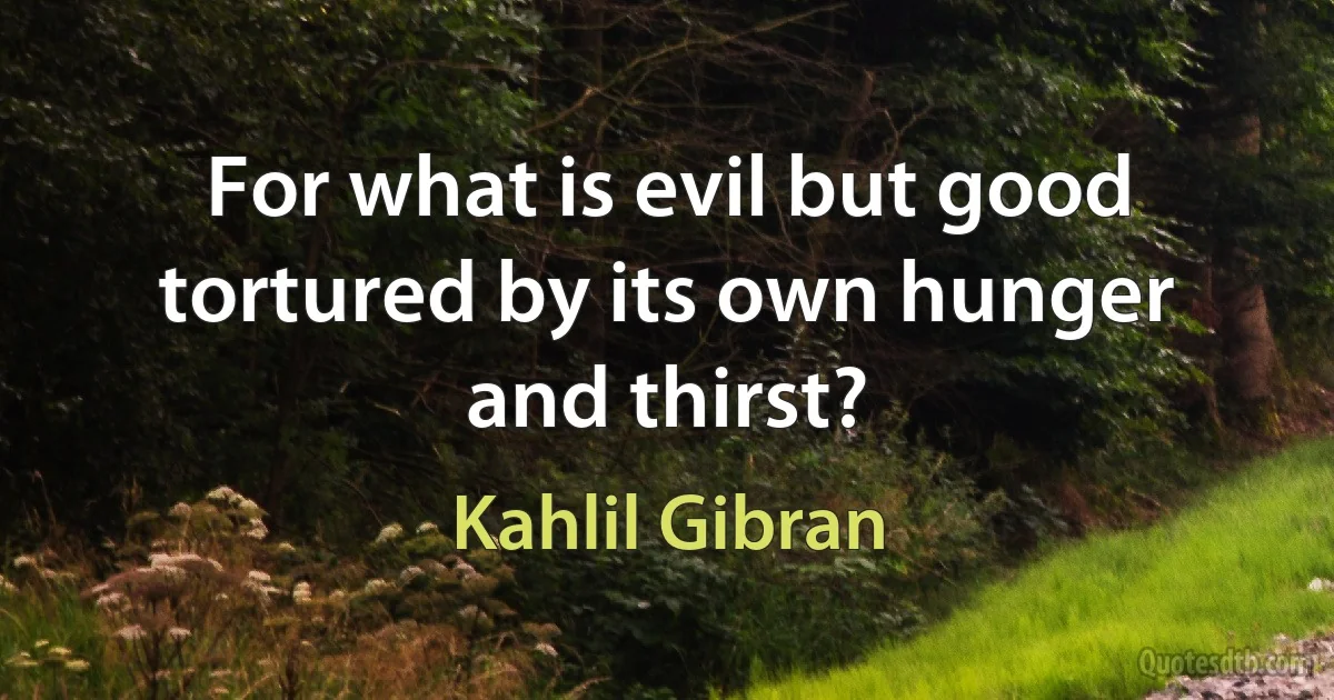 For what is evil but good tortured by its own hunger and thirst? (Kahlil Gibran)