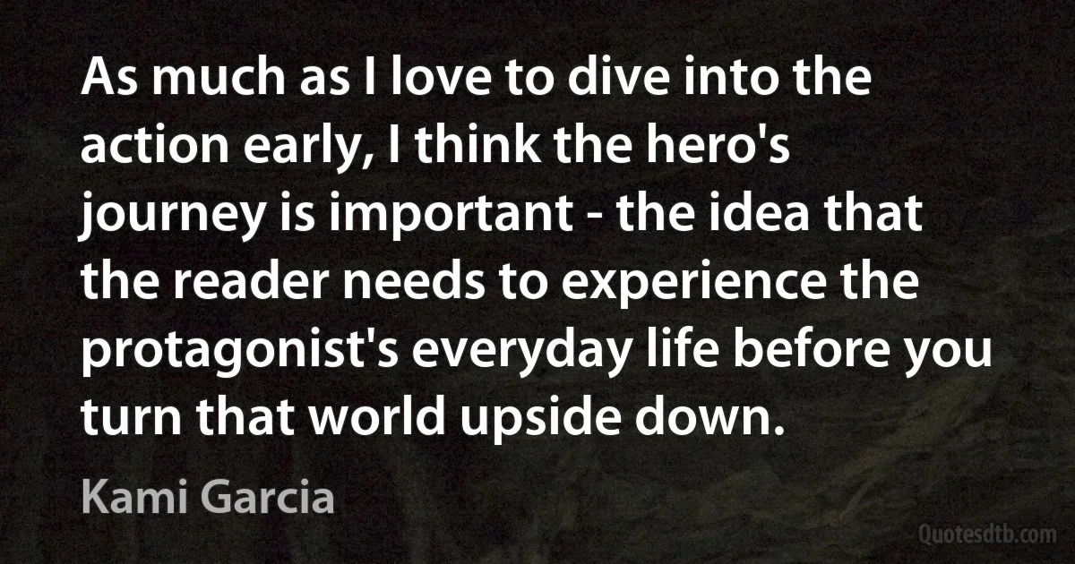 As much as I love to dive into the action early, I think the hero's journey is important - the idea that the reader needs to experience the protagonist's everyday life before you turn that world upside down. (Kami Garcia)