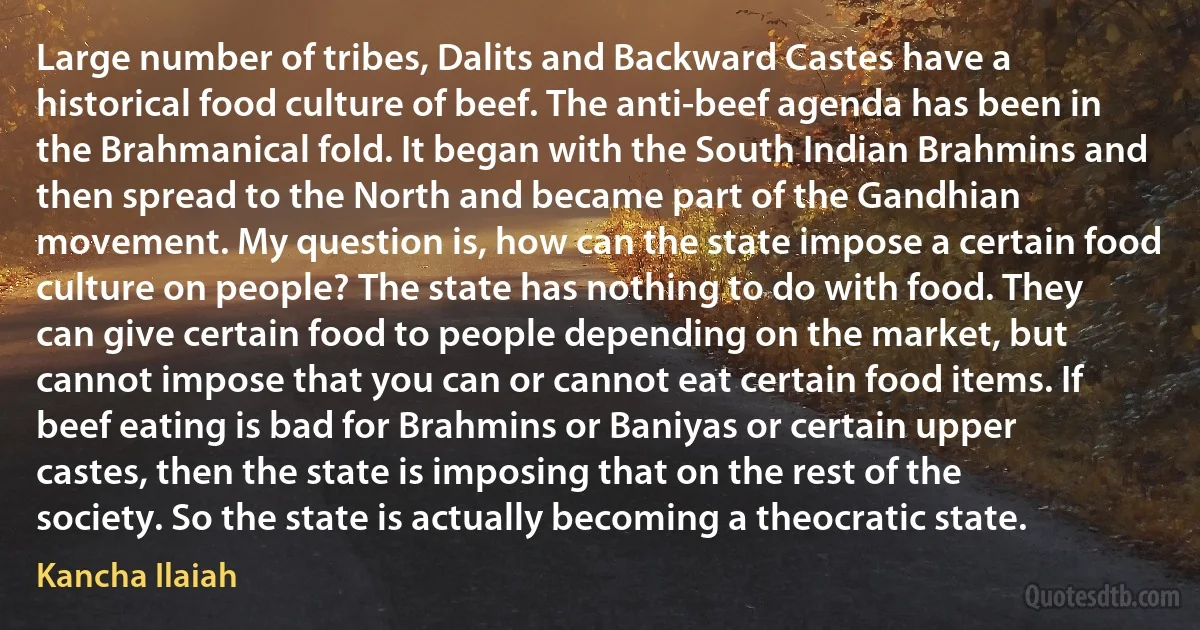 Large number of tribes, Dalits and Backward Castes have a historical food culture of beef. The anti-beef agenda has been in the Brahmanical fold. It began with the South Indian Brahmins and then spread to the North and became part of the Gandhian movement. My question is, how can the state impose a certain food culture on people? The state has nothing to do with food. They can give certain food to people depending on the market, but cannot impose that you can or cannot eat certain food items. If beef eating is bad for Brahmins or Baniyas or certain upper castes, then the state is imposing that on the rest of the society. So the state is actually becoming a theocratic state. (Kancha Ilaiah)