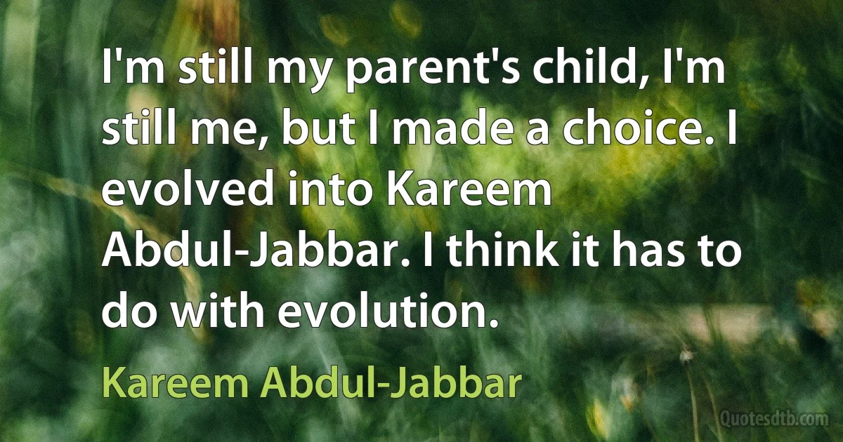 I'm still my parent's child, I'm still me, but I made a choice. I evolved into Kareem Abdul-Jabbar. I think it has to do with evolution. (Kareem Abdul-Jabbar)