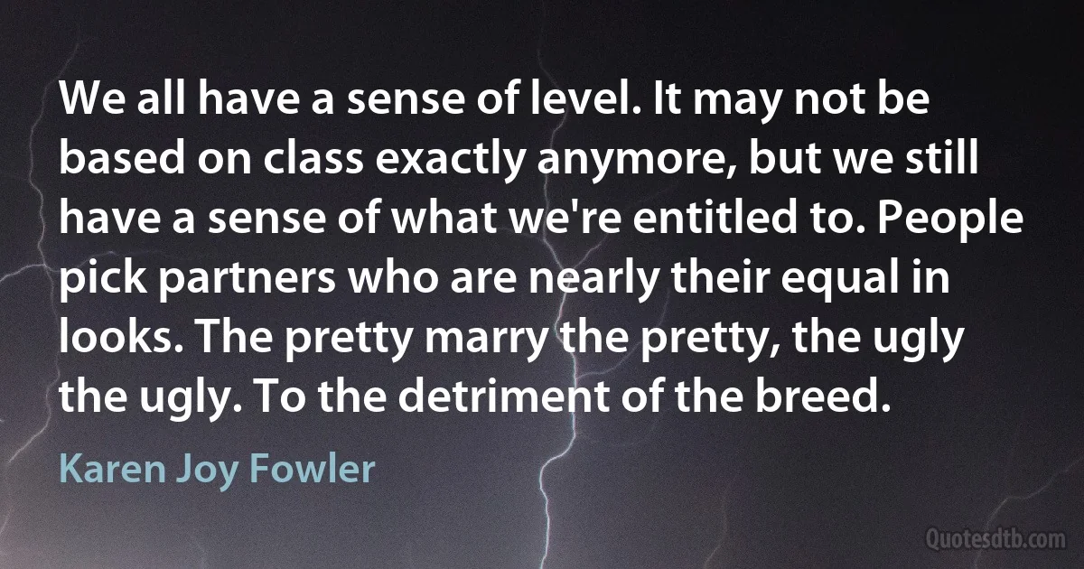 We all have a sense of level. It may not be based on class exactly anymore, but we still have a sense of what we're entitled to. People pick partners who are nearly their equal in looks. The pretty marry the pretty, the ugly the ugly. To the detriment of the breed. (Karen Joy Fowler)