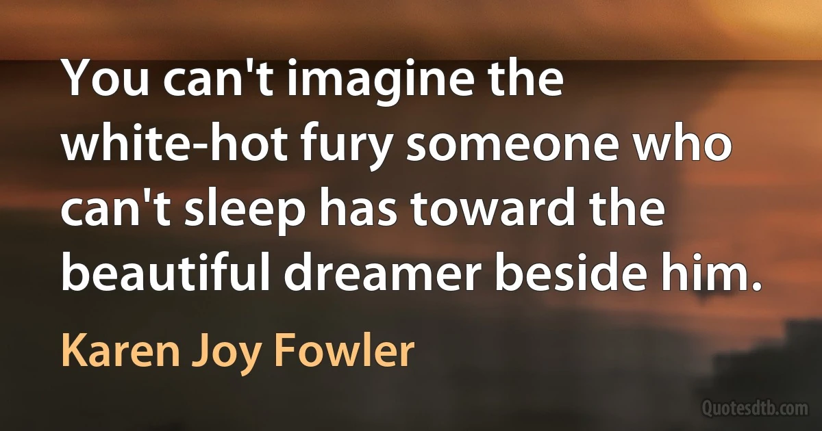 You can't imagine the white-hot fury someone who can't sleep has toward the beautiful dreamer beside him. (Karen Joy Fowler)