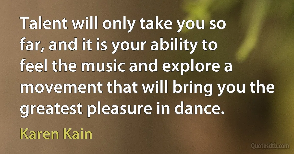 Talent will only take you so far, and it is your ability to feel the music and explore a movement that will bring you the greatest pleasure in dance. (Karen Kain)