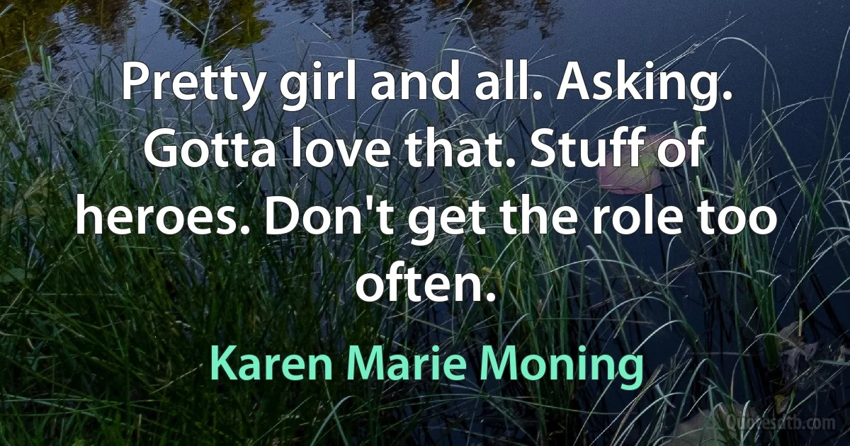 Pretty girl and all. Asking. Gotta love that. Stuff of heroes. Don't get the role too often. (Karen Marie Moning)