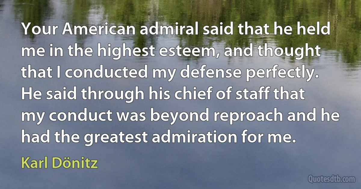 Your American admiral said that he held me in the highest esteem, and thought that I conducted my defense perfectly. He said through his chief of staff that my conduct was beyond reproach and he had the greatest admiration for me. (Karl Dönitz)