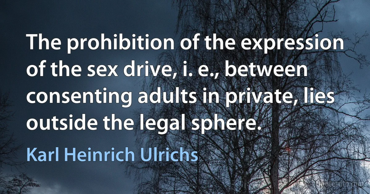 The prohibition of the expression of the sex drive, i. e., between consenting adults in private, lies outside the legal sphere. (Karl Heinrich Ulrichs)