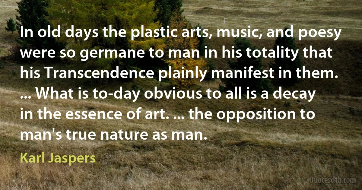 In old days the plastic arts, music, and poesy were so germane to man in his totality that his Transcendence plainly manifest in them. ... What is to-day obvious to all is a decay in the essence of art. ... the opposition to man's true nature as man. (Karl Jaspers)