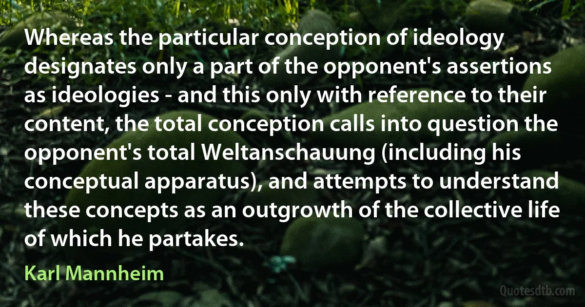 Whereas the particular conception of ideology designates only a part of the opponent's assertions as ideologies - and this only with reference to their content, the total conception calls into question the opponent's total Weltanschauung (including his conceptual apparatus), and attempts to understand these concepts as an outgrowth of the collective life of which he partakes. (Karl Mannheim)