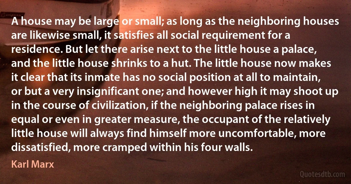 A house may be large or small; as long as the neighboring houses are likewise small, it satisfies all social requirement for a residence. But let there arise next to the little house a palace, and the little house shrinks to a hut. The little house now makes it clear that its inmate has no social position at all to maintain, or but a very insignificant one; and however high it may shoot up in the course of civilization, if the neighboring palace rises in equal or even in greater measure, the occupant of the relatively little house will always find himself more uncomfortable, more dissatisfied, more cramped within his four walls. (Karl Marx)