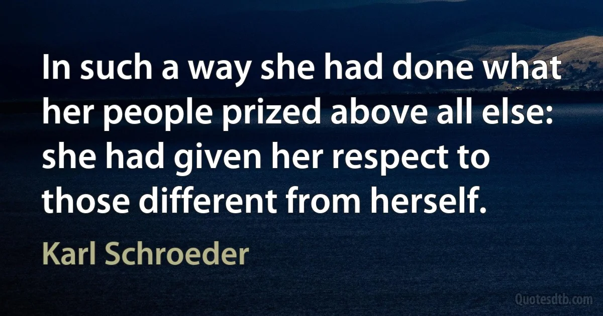 In such a way she had done what her people prized above all else: she had given her respect to those different from herself. (Karl Schroeder)